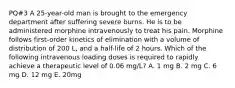 PQ#3 A 25-year-old man is brought to the emergency department after suffering severe burns. He is to be administered morphine intravenously to treat his pain. Morphine follows first-order kinetics of elimination with a volume of distribution of 200 L, and a half-life of 2 hours. Which of the following intravenous loading doses is required to rapidly achieve a therapeutic level of 0.06 mg/L? A. 1 mg B. 2 mg C. 6 mg D. 12 mg E. 20mg