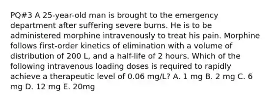 PQ#3 A 25-year-old man is brought to the emergency department after suffering severe burns. He is to be administered morphine intravenously to treat his pain. Morphine follows first-order kinetics of elimination with a volume of distribution of 200 L, and a half-life of 2 hours. Which of the following intravenous loading doses is required to rapidly achieve a therapeutic level of 0.06 mg/L? A. 1 mg B. 2 mg C. 6 mg D. 12 mg E. 20mg