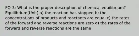 PQ-3: What is the proper description of chemical equilibrium? Equilibrium(Unit) a) the reaction has stopped b) the concentrations of products and reactants are equal c) the rates of the forward and reverse reactions are zero d) the rates of the forward and reverse reactions are the same