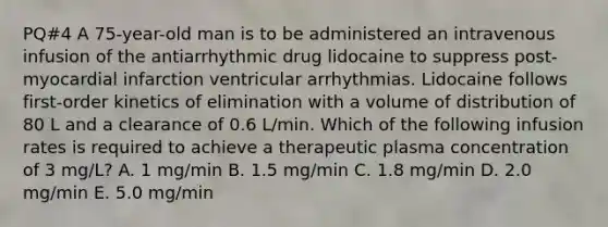 PQ#4 A 75-year-old man is to be administered an intravenous infusion of the antiarrhythmic drug lidocaine to suppress post- myocardial infarction ventricular arrhythmias. Lidocaine follows first-order kinetics of elimination with a volume of distribution of 80 L and a clearance of 0.6 L/min. Which of the following infusion rates is required to achieve a therapeutic plasma concentration of 3 mg/L? A. 1 mg/min B. 1.5 mg/min C. 1.8 mg/min D. 2.0 mg/min E. 5.0 mg/min