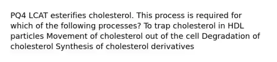 PQ4 LCAT esterifies cholesterol. This process is required for which of the following processes? To trap cholesterol in HDL particles Movement of cholesterol out of the cell Degradation of cholesterol Synthesis of cholesterol derivatives