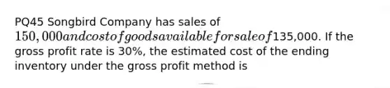 PQ45 Songbird Company has sales of 150,000 and cost of goods available for sale of135,000. If the gross profit rate is 30%, the estimated cost of the ending inventory under the gross profit method is