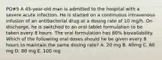 PQ#5 A 45-year-old man is admitted to the hospital with a severe acute infection. He is started on a continuous intravenous infusion of an antibacterial drug at a dosing rate of 10 mg/h. On discharge, he is switched to an oral tablet formulation to be taken every 8 hours. The oral formulation has 80% biovailability. Which of the followiing oral doses should he be given every 8 hours to maintain the same dosing rate? A. 20 mg B. 40mg C. 60 mg D. 80 mg E. 100 mg