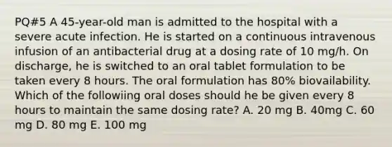 PQ#5 A 45-year-old man is admitted to the hospital with a severe acute infection. He is started on a continuous intravenous infusion of an antibacterial drug at a dosing rate of 10 mg/h. On discharge, he is switched to an oral tablet formulation to be taken every 8 hours. The oral formulation has 80% biovailability. Which of the followiing oral doses should he be given every 8 hours to maintain the same dosing rate? A. 20 mg B. 40mg C. 60 mg D. 80 mg E. 100 mg