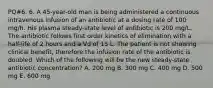 PQ#6. 6. A 45-year-old man is being administered a continuous intravenous infusion of an antibiotic at a dosing rate of 100 mg/h. His plasma steady-state level of antibiotic is 200 mg/L. The antibiotic follows first order kinetics of elimination with a half-life of 2 hours and a Vd of 15 L. The patient is not showing clinical benefit, therefore the infusion rate of the antibiotic is doubled. Which of the following will be the new steady-state antibiotic concentration? A. 200 mg B. 300 mg C. 400 mg D. 500 mg E. 600 mg