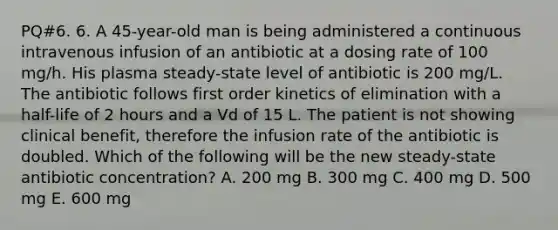 PQ#6. 6. A 45-year-old man is being administered a continuous intravenous infusion of an antibiotic at a dosing rate of 100 mg/h. His plasma steady-state level of antibiotic is 200 mg/L. The antibiotic follows first order kinetics of elimination with a half-life of 2 hours and a Vd of 15 L. The patient is not showing clinical benefit, therefore the infusion rate of the antibiotic is doubled. Which of the following will be the new steady-state antibiotic concentration? A. 200 mg B. 300 mg C. 400 mg D. 500 mg E. 600 mg