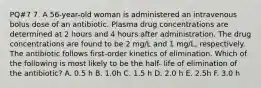 PQ#7 7. A 56-year-old woman is administered an intravenous bolus dose of an antibiotic. Plasma drug concentrations are determined at 2 hours and 4 hours after administration. The drug concentrations are found to be 2 mg/L and 1 mg/L, respectively. The antibiotic follows first-order kinetics of elimination. Which of the following is most likely to be the half- life of elimination of the antibiotic? A. 0.5 h B. 1.0h C. 1.5 h D. 2.0 h E. 2.5h F. 3.0 h