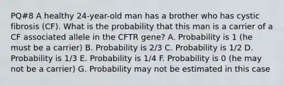 PQ#8 A healthy 24-year-old man has a brother who has cystic fibrosis (CF). What is the probability that this man is a carrier of a CF associated allele in the CFTR gene? A. Probability is 1 (he must be a carrier) B. Probability is 2/3 C. Probability is 1/2 D. Probability is 1/3 E. Probability is 1/4 F. Probability is 0 (he may not be a carrier) G. Probability may not be estimated in this case