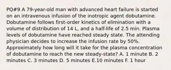 PQ#9 A 79-year-old man with advanced heart failure is started on an intravenous infusion of the inotropic agent dobutamine. Dobutamine follows first-order kinetics of elimination with a volume of distribution of 14 L, and a half-life of 2.5 min. Plasma levels of dobutamine have reached steady state. The attending physician decides to increase the infusion rate by 50%. Approximately how long will it take for the plasma concentration of dobutamine to reach the new steady-state? A. 1 minute B. 2 minutes C. 3 minutes D. 5 minutes E.10 minutes F. 1 hour