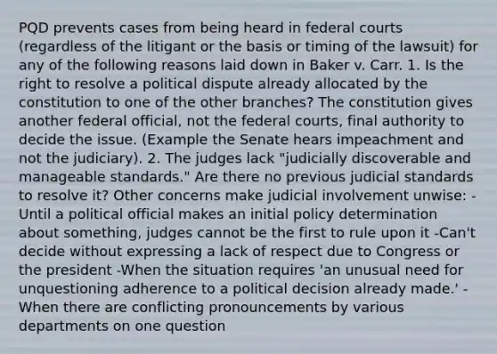 PQD prevents cases from being heard in federal courts (regardless of the litigant or the basis or timing of the lawsuit) for any of the following reasons laid down in Baker v. Carr. 1. Is the right to resolve a political dispute already allocated by the constitution to one of the other branches? The constitution gives another federal official, not the federal courts, final authority to decide the issue. (Example the Senate hears impeachment and not the judiciary). 2. The judges lack "judicially discoverable and manageable standards." Are there no previous judicial standards to resolve it? Other concerns make judicial involvement unwise: -Until a political official makes an initial policy determination about something, judges cannot be the first to rule upon it -Can't decide without expressing a lack of respect due to Congress or the president -When the situation requires 'an unusual need for unquestioning adherence to a political decision already made.' -When there are conflicting pronouncements by various departments on one question