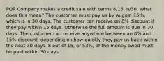 PQR Company makes a credit sale with terms 8/15, n/30. What does this mean? The customer must pay us by August 15th, which is in 30 days. The customer can receive an 8% discount if they pay within 15 days. Otherwise the full amount is due in 30 days. The customer can receive anywhere between an 8% and 15% discount, depending on how quickly they pay us back within the next 30 days. 8 out of 15, or 53%, of the money owed must be paid within 30 days.