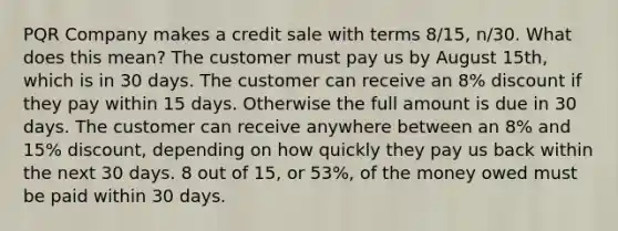 PQR Company makes a credit sale with terms 8/15, n/30. What does this mean? The customer must pay us by August 15th, which is in 30 days. The customer can receive an 8% discount if they pay within 15 days. Otherwise the full amount is due in 30 days. The customer can receive anywhere between an 8% and 15% discount, depending on how quickly they pay us back within the next 30 days. 8 out of 15, or 53%, of the money owed must be paid within 30 days.