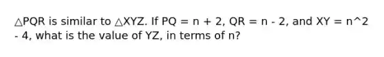 △PQR is similar to △XYZ. If PQ = n + 2, QR = n - 2, and XY = n^2 - 4, what is the value of YZ, in terms of n?