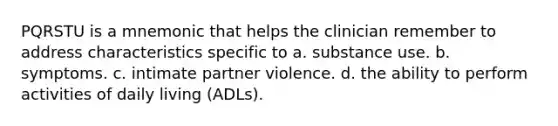 PQRSTU is a mnemonic that helps the clinician remember to address characteristics specific to a. substance use. b. symptoms. c. intimate partner violence. d. the ability to perform activities of daily living (ADLs).