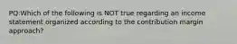 PQ:Which of the following is NOT true regarding an income statement organized according to the contribution margin approach?