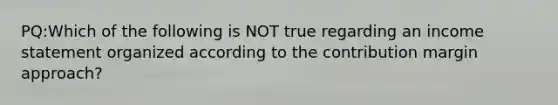 PQ:Which of the following is NOT true regarding an income statement organized according to the contribution margin approach?