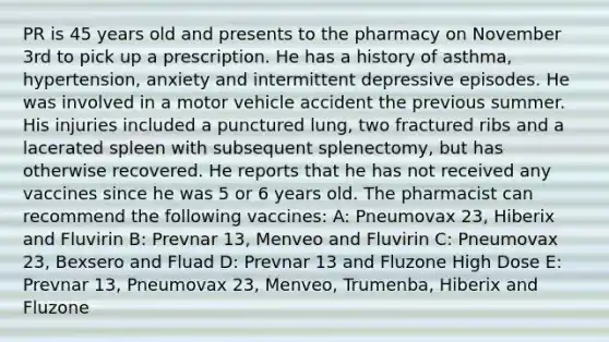 PR is 45 years old and presents to the pharmacy on November 3rd to pick up a prescription. He has a history of asthma, hypertension, anxiety and intermittent depressive episodes. He was involved in a motor vehicle accident the previous summer. His injuries included a punctured lung, two fractured ribs and a lacerated spleen with subsequent splenectomy, but has otherwise recovered. He reports that he has not received any vaccines since he was 5 or 6 years old. The pharmacist can recommend the following vaccines: A: Pneumovax 23, Hiberix and Fluvirin B: Prevnar 13, Menveo and Fluvirin C: Pneumovax 23, Bexsero and Fluad D: Prevnar 13 and Fluzone High Dose E: Prevnar 13, Pneumovax 23, Menveo, Trumenba, Hiberix and Fluzone