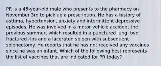 PR is a 45-year-old male who presents to the pharmacy on November 3rd to pick up a prescription. He has a history of asthma, hypertension, anxiety and intermittent depressive episodes. He was involved in a motor vehicle accident the previous summer, which resulted in a punctured lung, two fractured ribs and a lacerated spleen with subsequent splenectomy. He reports that he has not received any vaccines since he was an infant. Which of the following best represents the list of vaccines that are indicated for PR today?