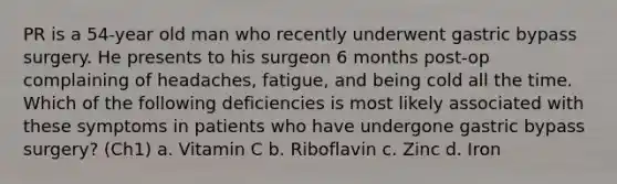 PR is a 54-year old man who recently underwent gastric bypass surgery. He presents to his surgeon 6 months post-op complaining of headaches, fatigue, and being cold all the time. Which of the following deficiencies is most likely associated with these symptoms in patients who have undergone gastric bypass surgery? (Ch1) a. Vitamin C b. Riboflavin c. Zinc d. Iron