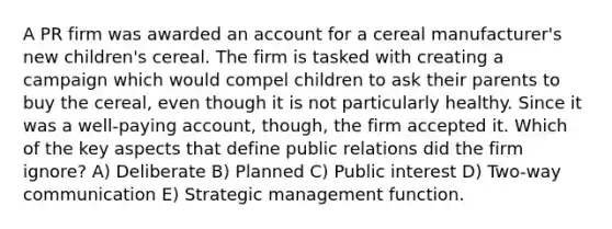 A PR firm was awarded an account for a cereal manufacturer's new children's cereal. The firm is tasked with creating a campaign which would compel children to ask their parents to buy the cereal, even though it is not particularly healthy. Since it was a well-paying account, though, the firm accepted it. Which of the key aspects that define public relations did the firm ignore? A) Deliberate B) Planned C) Public interest D) Two-way communication E) Strategic management function.