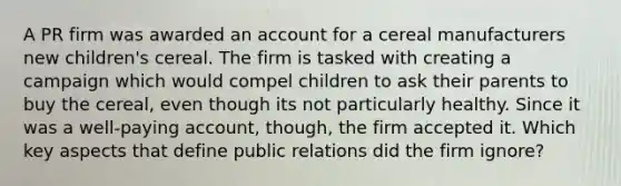 A PR firm was awarded an account for a cereal manufacturers new children's cereal. The firm is tasked with creating a campaign which would compel children to ask their parents to buy the cereal, even though its not particularly healthy. Since it was a well-paying account, though, the firm accepted it. Which key aspects that define public relations did the firm ignore?