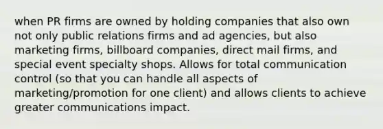 when PR firms are owned by holding companies that also own not only public relations firms and ad agencies, but also marketing firms, billboard companies, direct mail firms, and special event specialty shops. Allows for total communication control (so that you can handle all aspects of marketing/promotion for one client) and allows clients to achieve greater communications impact.