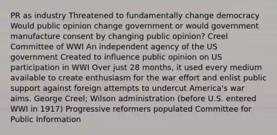 PR as industry Threatened to fundamentally change democracy Would public opinion change government or would government manufacture consent by changing public opinion? Creel Committee of WWI An independent agency of the US government Created to influence public opinion on US participation in WWI Over just 28 months, it used every medium available to create enthusiasm for the war effort and enlist public support against foreign attempts to undercut America's war aims. George Creel; Wilson administration (before U.S. entered WWI in 1917) Progressive reformers populated Committee for Public Information