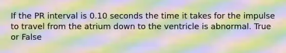 If the PR interval is 0.10 seconds the time it takes for the impulse to travel from the atrium down to the ventricle is abnormal. True or False