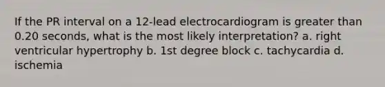 If the PR interval on a 12-lead electrocardiogram is greater than 0.20 seconds, what is the most likely interpretation? a. right ventricular hypertrophy b. 1st degree block c. tachycardia d. ischemia