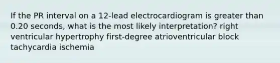 If the PR interval on a 12-lead electrocardiogram is greater than 0.20 seconds, what is the most likely interpretation? right ventricular hypertrophy first-degree atrioventricular block tachycardia ischemia