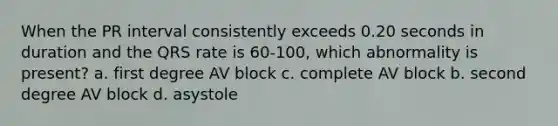 When the PR interval consistently exceeds 0.20 seconds in duration and the QRS rate is 60-100, which abnormality is present? a. first degree AV block c. complete AV block b. second degree AV block d. asystole