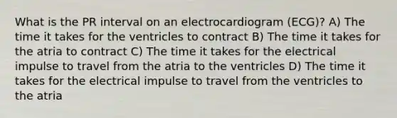 What is the PR interval on an electrocardiogram (ECG)? A) The time it takes for the ventricles to contract B) The time it takes for the atria to contract C) The time it takes for the electrical impulse to travel from the atria to the ventricles D) The time it takes for the electrical impulse to travel from the ventricles to the atria