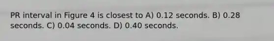 PR interval in Figure 4 is closest to A) 0.12 seconds. B) 0.28 seconds. C) 0.04 seconds. D) 0.40 seconds.