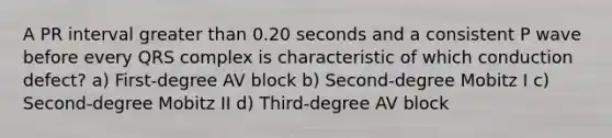 A PR interval greater than 0.20 seconds and a consistent P wave before every QRS complex is characteristic of which conduction defect? a) First-degree AV block b) Second-degree Mobitz I c) Second-degree Mobitz II d) Third-degree AV block