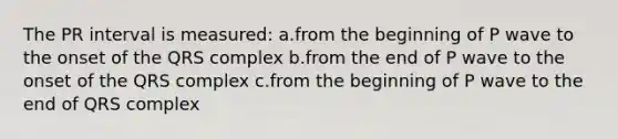 The PR interval is measured: a.from the beginning of P wave to the onset of the QRS complex b.from the end of P wave to the onset of the QRS complex c.from the beginning of P wave to the end of QRS complex