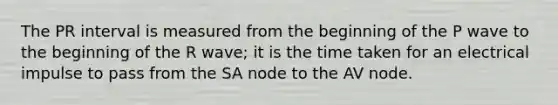 The PR interval is measured from the beginning of the P wave to the beginning of the R wave; it is the time taken for an electrical impulse to pass from the SA node to the AV node.