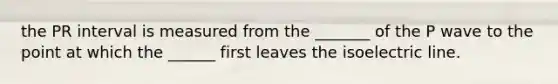 the PR interval is measured from the _______ of the P wave to the point at which the ______ first leaves the isoelectric line.