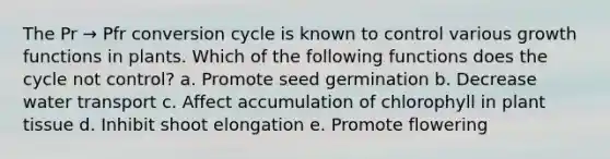 The Pr → Pfr conversion cycle is known to control various growth functions in plants. Which of the following functions does the cycle not control? a. Promote seed germination b. Decrease water transport c. Affect accumulation of chlorophyll in plant tissue d. Inhibit shoot elongation e. Promote flowering