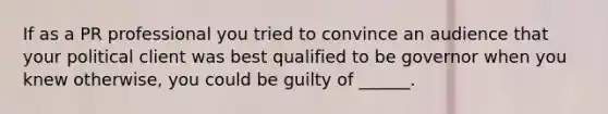 If as a PR professional you tried to convince an audience that your political client was best qualified to be governor when you knew otherwise, you could be guilty of ______.