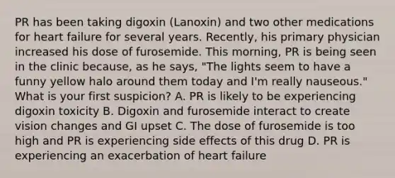 PR has been taking digoxin (Lanoxin) and two other medications for heart failure for several years. Recently, his primary physician increased his dose of furosemide. This morning, PR is being seen in the clinic because, as he says, "The lights seem to have a funny yellow halo around them today and I'm really nauseous." What is your first suspicion? A. PR is likely to be experiencing digoxin toxicity B. Digoxin and furosemide interact to create vision changes and GI upset C. The dose of furosemide is too high and PR is experiencing side effects of this drug D. PR is experiencing an exacerbation of heart failure