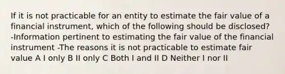 If it is not practicable for an entity to estimate the fair value of a financial instrument, which of the following should be disclosed? -Information pertinent to estimating the fair value of the financial instrument -The reasons it is not practicable to estimate fair value A I only B II only C Both I and II D Neither I nor II