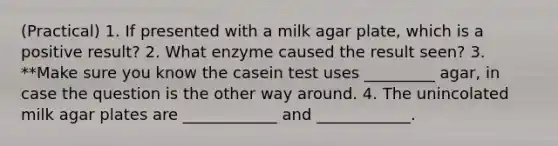 (Practical) 1. If presented with a milk agar plate, which is a positive result? 2. What enzyme caused the result seen? 3. **Make sure you know the casein test uses _________ agar, in case the question is the other way around. 4. The unincolated milk agar plates are ____________ and ____________.