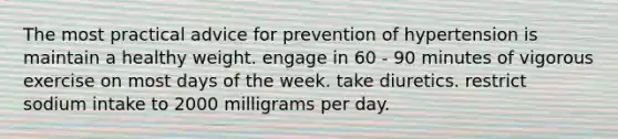 The most practical advice for prevention of hypertension is maintain a healthy weight. engage in 60 - 90 minutes of vigorous exercise on most <a href='https://www.questionai.com/knowledge/kP2oD2uoWH-days-of-the-week' class='anchor-knowledge'>days of the week</a>. take diuretics. restrict sodium intake to 2000 milligrams per day.