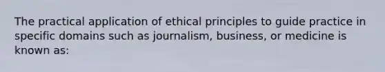 The practical application of ethical principles to guide practice in specific domains such as journalism, business, or medicine is known as: