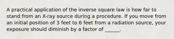 A practical application of the inverse square law is how far to stand from an X-ray source during a procedure. If you move from an initial position of 3 feet to 6 feet from a radiation source, your exposure should diminish by a factor of ______.