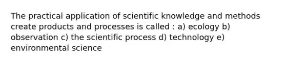 The practical application of scientific knowledge and methods create products and processes is called : a) ecology b) observation c) the scientific process d) technology e) environmental science