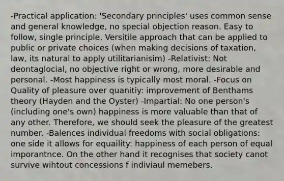 -Practical application: 'Secondary principles' uses common sense and general knowledge, no special objection reason. Easy to follow, single principle. Versitile approach that can be applied to public or private choices (when making decisions of taxation, law, its natural to apply utilitarianisim) -Relativist: Not deontaglocial, no objective right or wrong, more desirable and personal. -Most happiness is typically most moral. -Focus on Quality of pleasure over quanitiy: improvement of Benthams theory (Hayden and the Oyster) -Impartial: No one person's (including one's own) happiness is more valuable than that of any other. Therefore, we should seek the pleasure of the greatest number. -Balences individual freedoms with social obligations: one side it allows for equaility: happiness of each person of equal imporantnce. On the other hand it recognises that society canot survive wihtout concessions f indiviaul memebers.