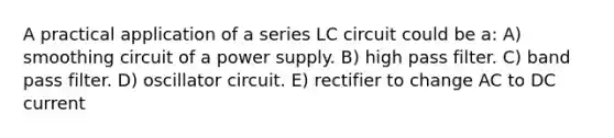 A practical application of a series LC circuit could be a: A) smoothing circuit of a power supply. B) high pass filter. C) band pass filter. D) oscillator circuit. E) rectifier to change AC to DC current