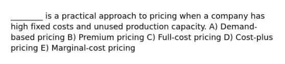 ________ is a practical approach to pricing when a company has high fixed costs and unused production capacity. A) Demand-based pricing B) Premium pricing C) Full-cost pricing D) Cost-plus pricing E) Marginal-cost pricing