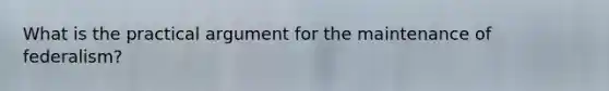 What is the practical argument for the maintenance of federalism?